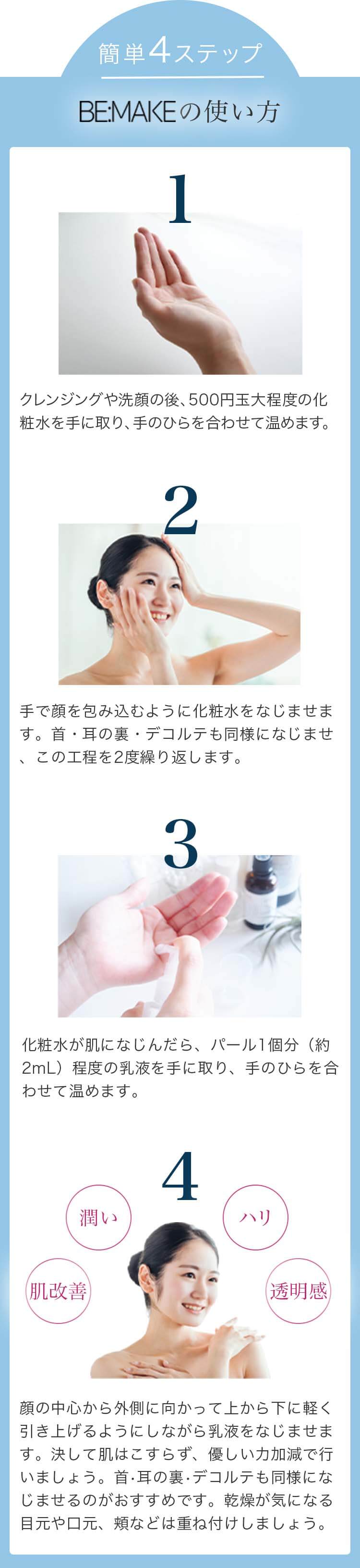 簡単4ステップ BE:MAKEの使い方 1.クレンジングや洗顔の後、500円玉大程度の化粧水を手に取り、手のひらを合わせて温めます。 2.手で顔を包み込むように化粧水をなじませます。首・耳の裏・デコルテも同様になじませ、この工程を2度繰り返します。 3.化粧水が肌になじんだら、パール1個分（約2mL）程度の乳液を手に取り、手のひらを合わせて温めます。 4.顔の中心から外側に向かって上から下に軽く引き上げるようにしながら乳液をなじませます。決して肌はこすらず、優しい力加減で行いましょう。首・耳の裏・デコルテも同様になじませるのがおすすめです。乾燥が気になる目元や口元、頬などは重ね付けしましょう。